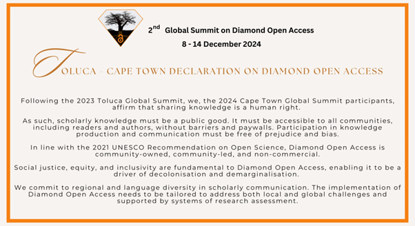 The text of the Toluca-Cape Town Declaration on Diamond Open Access, inside an orange box:Following the 2023 Toluca Global Summit, we, the 2024 Cape Town Global Summit participants, affirm that scholarly knowledge is a public good. We advocate for access to knowledge to be free of prejudice and bias. It must be accessible to all communities, including readers and authors, without barriers and paywalls. We further affirm that diamond open access is driven by social justice, equity and inclusivity. We commit to advancing diamond open access to ensure equitable, inclusive, and sustainable production, dissemination, and access to information and knowledge, fostering inclusion, diversity, decolonisation and demarginalisation. We respect regional diversity in scholarly communication and reiterate that the implementation of diamond open access needs to be tailored to address local and global challenges. 