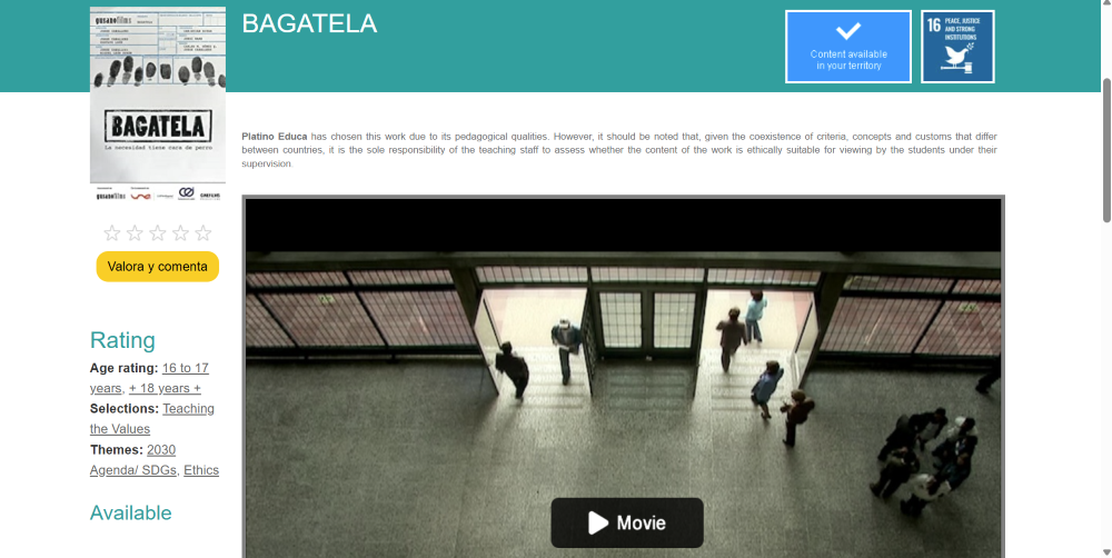 A screenshot of the detail page for the film "BAGATELA" on the Platino Educa website. •	Left Sidebar: Displays the movie poster featuring fingerprints and the title. Below the poster is a star rating system and a yellow button labeled "Valora y comenta" (Rate and comment). Further down is a "Rating" section listing: o	Age rating: 16 to 17 years, + 18 years + o	Selections: Teaching the Values o	Themes: 2030 Agenda/ SDGs, Ethics •	Main Header: The title "BAGATELA" appears at the top. To the right are two icons: a blue box with a checkmark reading "Content available in your territory" and a dark blue square representing SDG Goal 16 "Peace, Justice and Strong Institutions." •	Center: A paragraph of text provides a disclaimer about the pedagogical selection of the work and advises teacher supervision. •	Video Player: A large still image from the film takes up the lower center, showing an overhead high-angle shot of people walking through a building's glass entrance doors. A black "Movie" play button is superimposed at the bottom of the frame. 